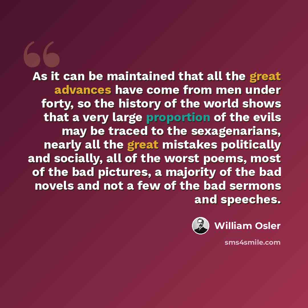 “As it can be maintained that all the great advances have come from men under forty, so the history of the world shows that a very large proportion of the evils may be traced to the sexagenarians, nearly all the great mistakes politically and socially, all of the worst poems, most of the bad…” quote by William Osler