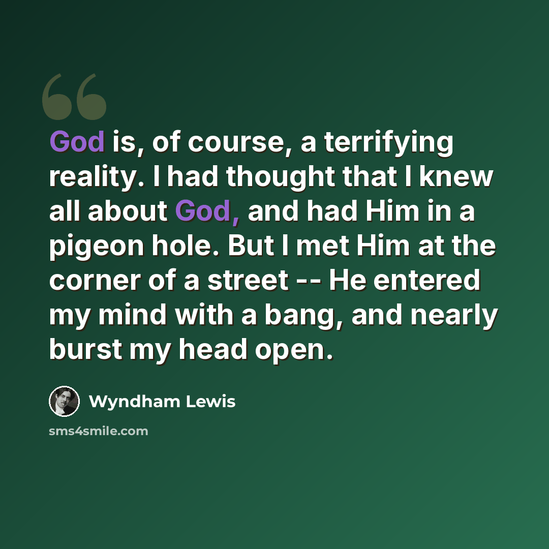 “God is, of course, a terrifying reality. I had thought that I knew all about God, and had Him in a pigeon hole. But I met Him at the corner of a street -- He entered my mind with a bang, and nearly burst my head open.” quote by Wyndham Lewis