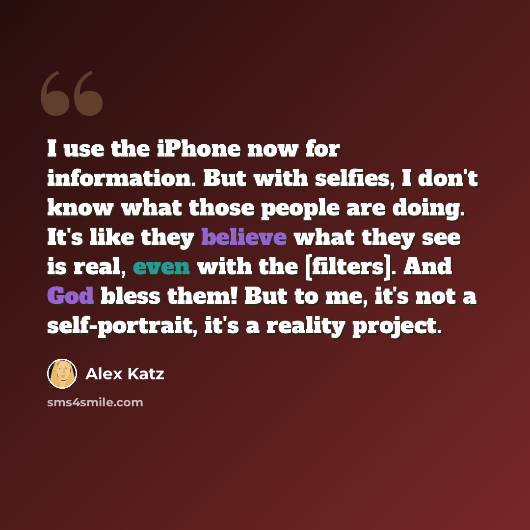“I use the iPhone now for information. But with selfies, I don't know what those people are doing. It's like they believe what they see is real, even with the [filters]. And God bless them! But to me, it's not a self-portrait, it's a reality project.” quote by Alex Katz