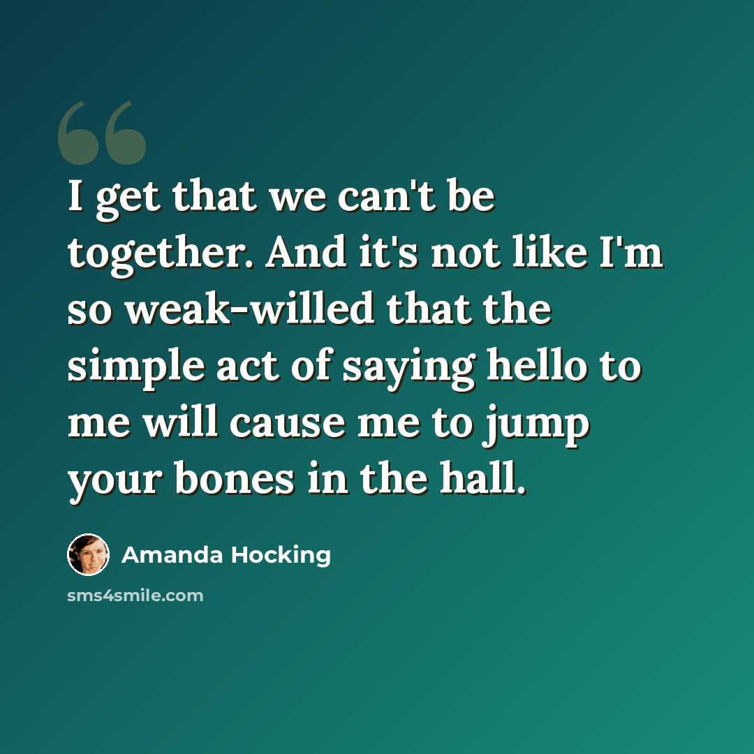 “I get that we can't be together. And it's not like I'm so weak-willed that the simple act of saying hello to me will cause me to jump your bones in the hall.” quote by Amanda Hocking