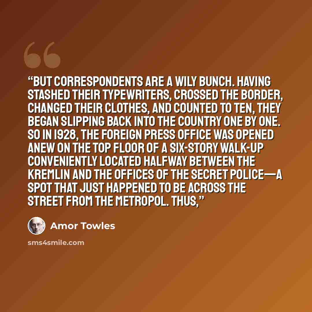 “But correspondents are a wily bunch. Having stashed their typewriters, crossed the border, changed their clothes, and counted to ten, they began slipping back into the country one by one. So in 1928, the Foreign Press Office was opened anew on the top floor of a six-story walk-up conveniently…” quote by Amor Towles