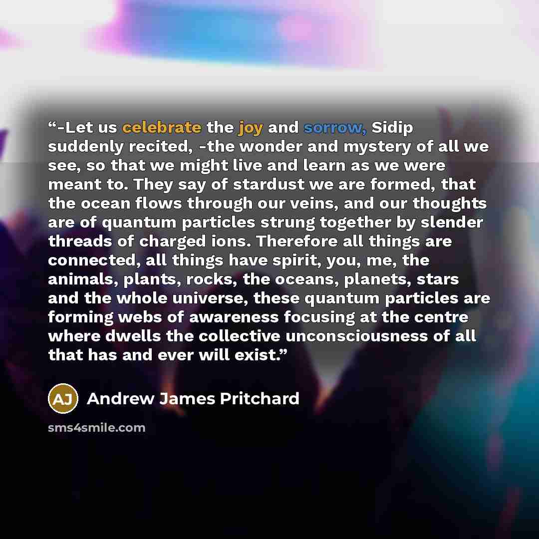 “-Let us celebrate the joy and sorrow, Sidip suddenly recited, -the wonder and mystery of all we see, so that we might live and learn as we were meant to. They say of stardust we are formed, that the ocean flows through our veins, and our thoughts are of quantum particles strung together by slender…” quote by Andrew James Pritchard