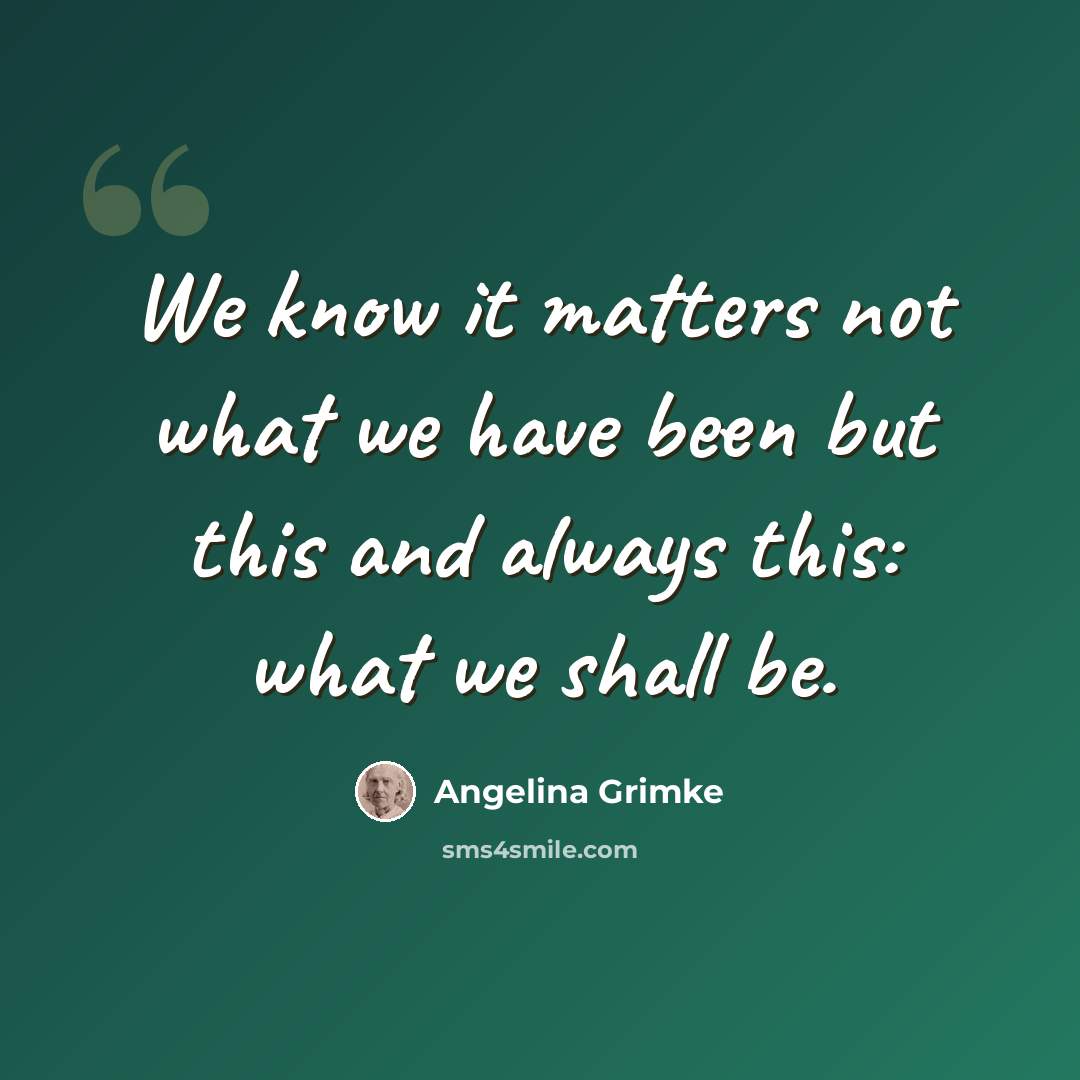“We know it matters not what we have been but this and always this: what we shall be.” quote by Angelina Grimke