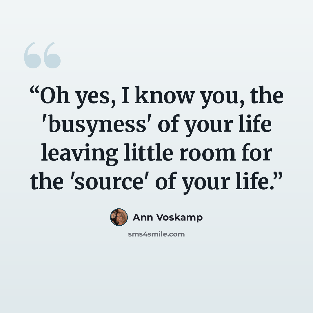 “Oh yes, I know you, the 'busyness' of your life leaving little room for the 'source' of your life.” quote by Ann Voskamp
