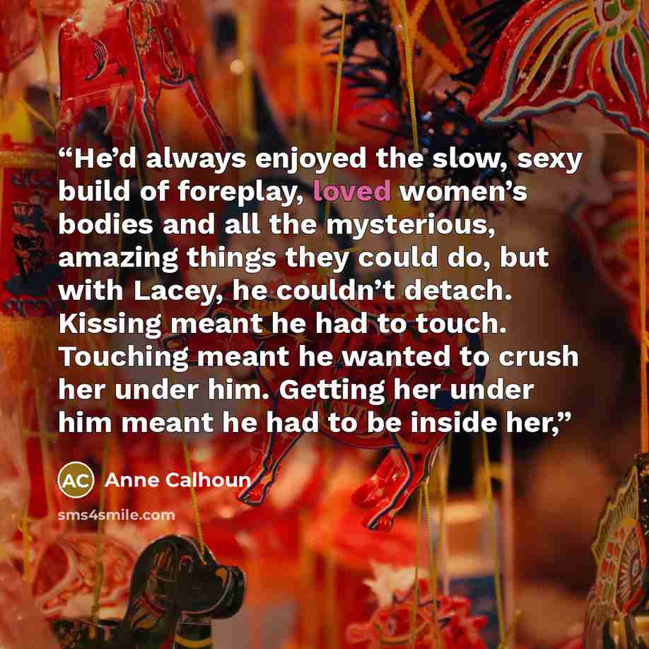 “He’d always enjoyed the slow, sexy build of foreplay, loved women’s bodies and all the mysterious, amazing things they could do, but with Lacey, he couldn’t detach. Kissing meant he had to touch. Touching meant he wanted to crush her under him. Getting her under him meant he had to be inside her,” quote by Anne Calhoun