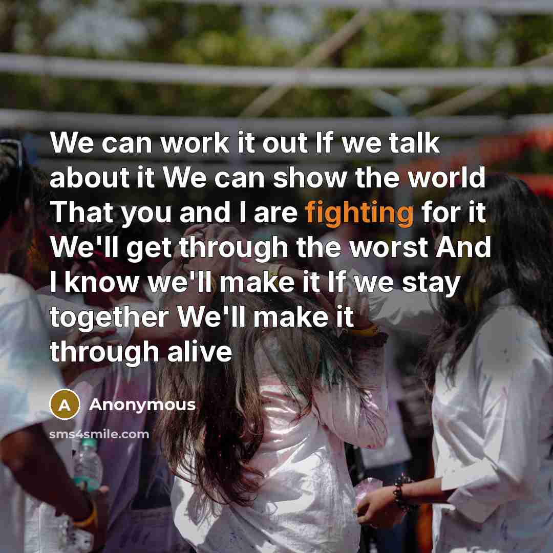 “We can work it out If we talk about it We can show the world That you and I are fighting for it We'll get through the worst And I know we'll make it If we stay together We'll make it through alive” quote by Anonymous