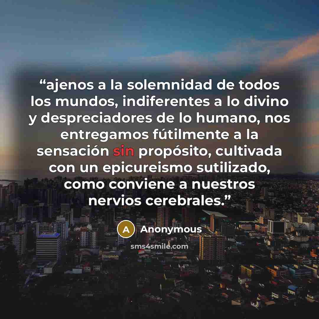 “ajenos a la solemnidad de todos los mundos, indiferentes a lo divino y despreciadores de lo humano, nos entregamos fútilmente a la sensación sin propósito, cultivada con un epicureismo sutilizado, como conviene a nuestros nervios cerebrales.” quote by Anonymous