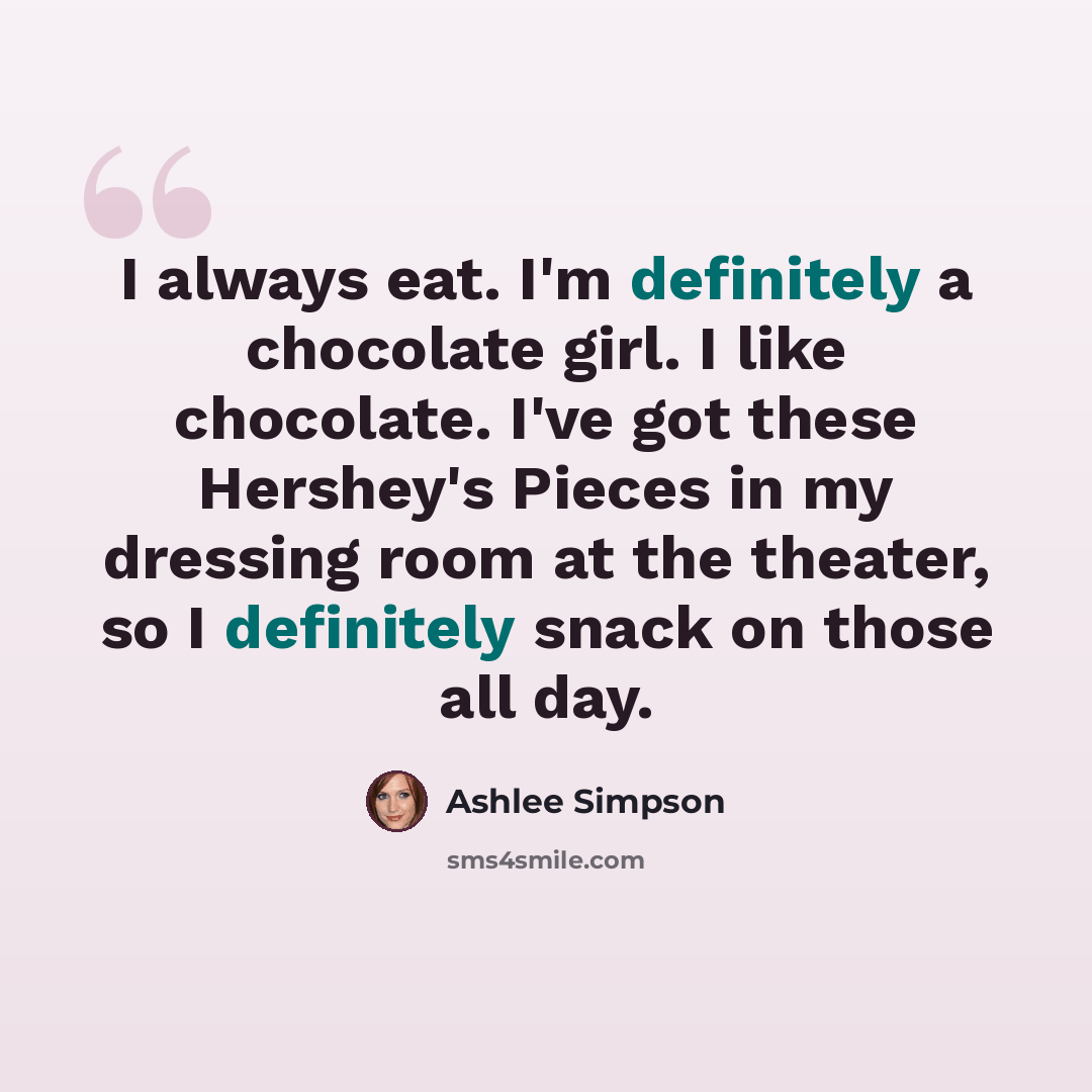 “I always eat. I'm definitely a chocolate girl. I like chocolate. I've got these Hershey's Pieces in my dressing room at the theater, so I definitely snack on those all day.” quote by Ashlee Simpson
