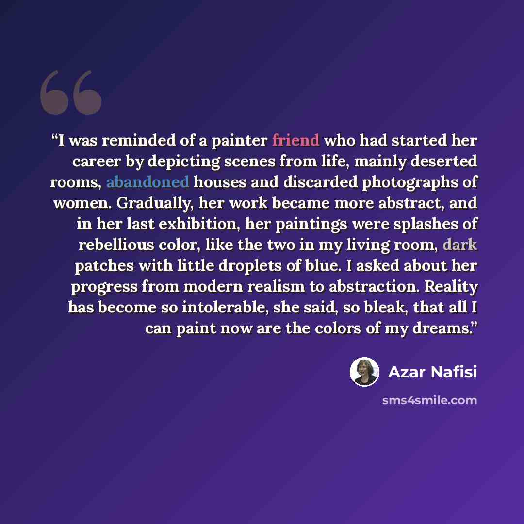 “I was reminded of a painter friend who had started her career by depicting scenes from life, mainly deserted rooms, abandoned houses and discarded photographs of women. Gradually, her work became more abstract, and in her last exhibition, her paintings were splashes of rebellious color, like the…” quote by Azar Nafisi