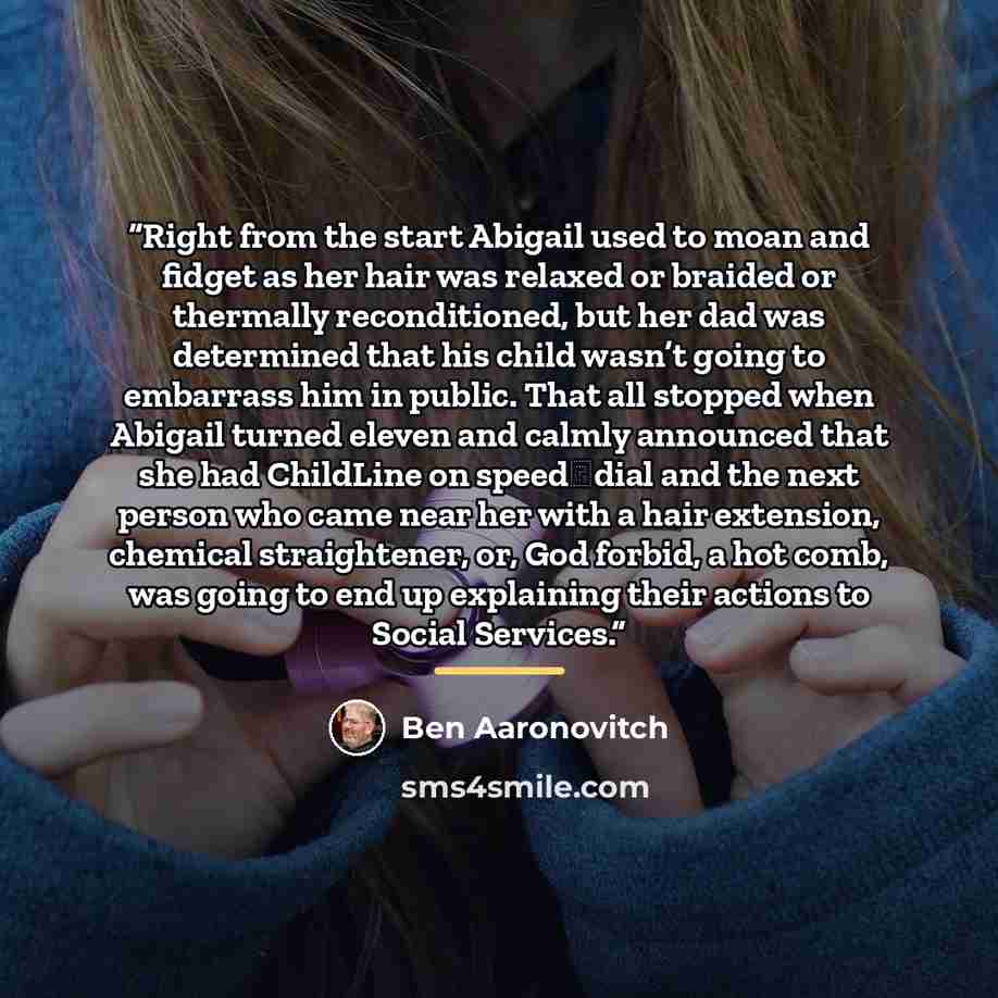 “Right from the start Abigail used to moan and fidget as her hair was relaxed or braided or thermally reconditioned, but her dad was determined that his child wasn’t going to embarrass him in public. That all stopped when Abigail turned eleven and calmly announced that she had ChildLine on…” quote by Ben Aaronovitch
