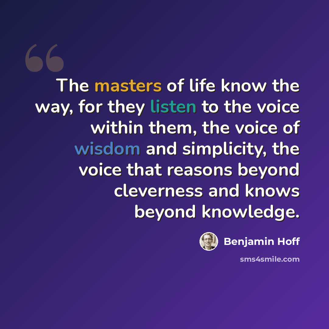 “The masters of life know the way, for they listen to the voice within them, the voice of wisdom and simplicity, the voice that reasons beyond cleverness and knows beyond knowledge.” quote by Benjamin Hoff