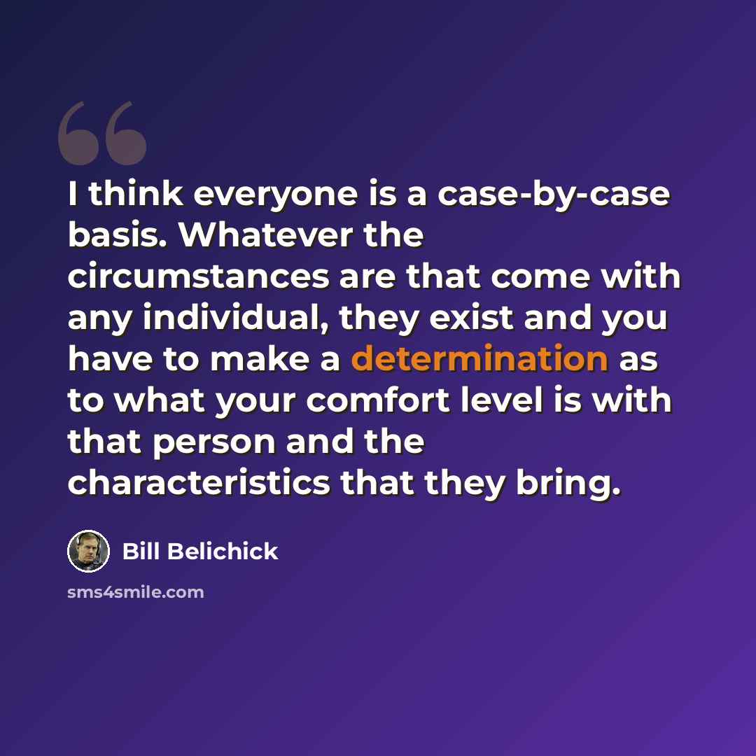 “I think everyone is a case-by-case basis. Whatever the circumstances are that come with any individual, they exist and you have to make a determination as to what your comfort level is with that person and the characteristics that they bring.” quote by Bill Belichick