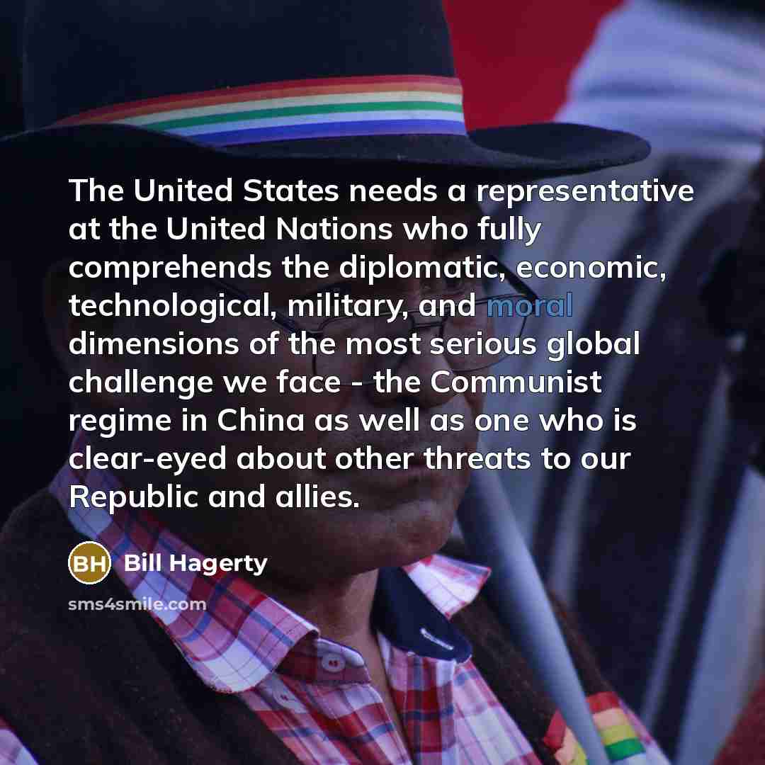 “The United States needs a representative at the United Nations who fully comprehends the diplomatic, economic, technological, military, and moral dimensions of the most serious global challenge we face - the Communist regime in China as well as one who is clear-eyed about other threats to our…” quote by Bill Hagerty