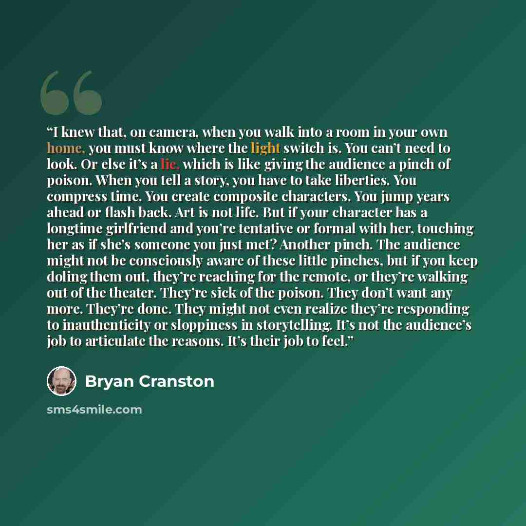 “I knew that, on camera, when you walk into a room in your own home, you must know where the light switch is. You can’t need to look. Or else it’s a lie, which is like giving the audience a pinch of poison. When you tell a story, you have to take liberties. You compress time. You create composite…” quote by Bryan Cranston