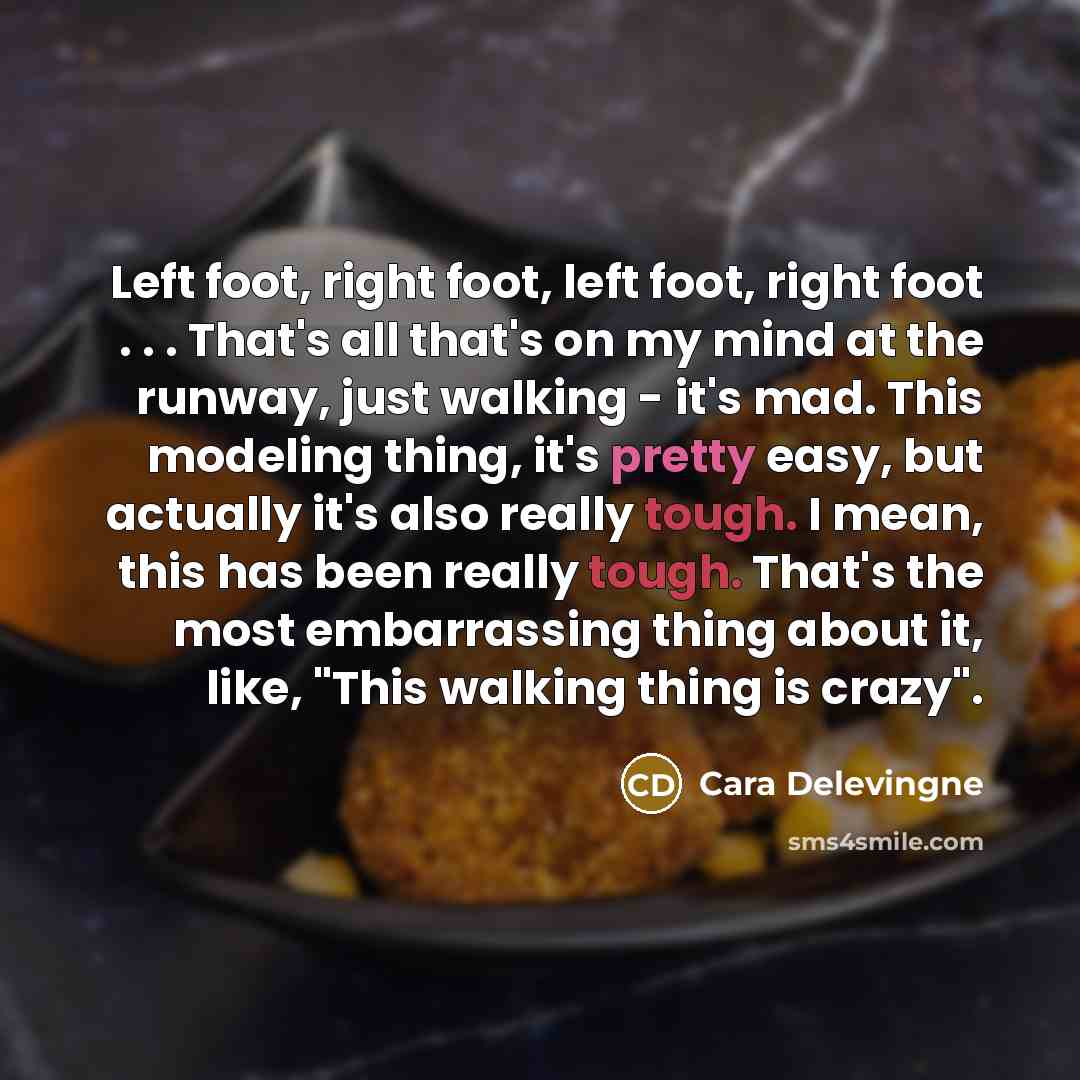 “Left foot, right foot, left foot, right foot . . . That's all that's on my mind at the runway, just walking - it's mad. This modeling thing, it's pretty easy, but actually it's also really tough. I mean, this has been really tough. That's the most embarrassing thing about it, like, "This walking…” quote by Cara Delevingne