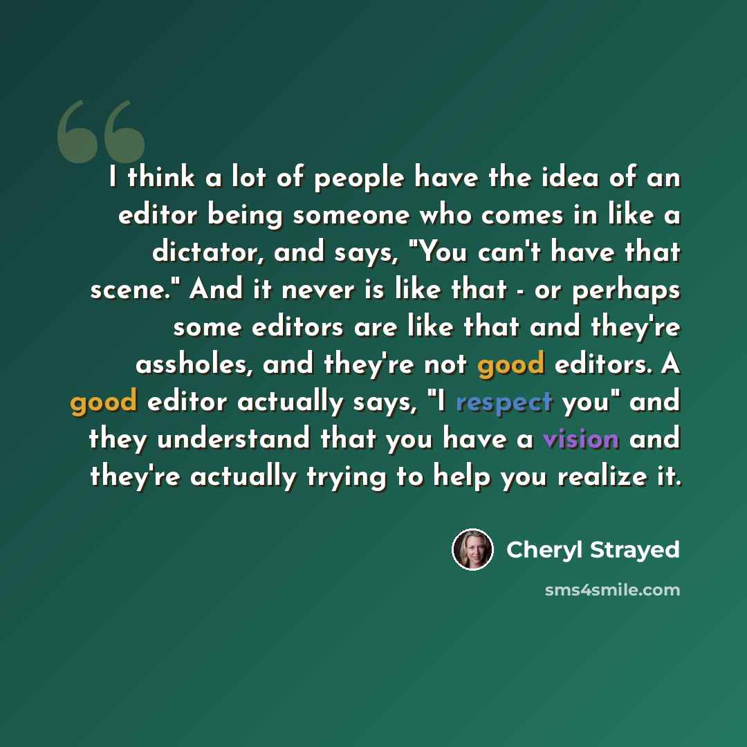 “I think a lot of people have the idea of an editor being someone who comes in like a dictator, and says, "You can't have that scene." And it never is like that - or perhaps some editors are like that and they're assholes, and they're not good editors. A good editor actually says, "I respect you"…” quote by Cheryl Strayed