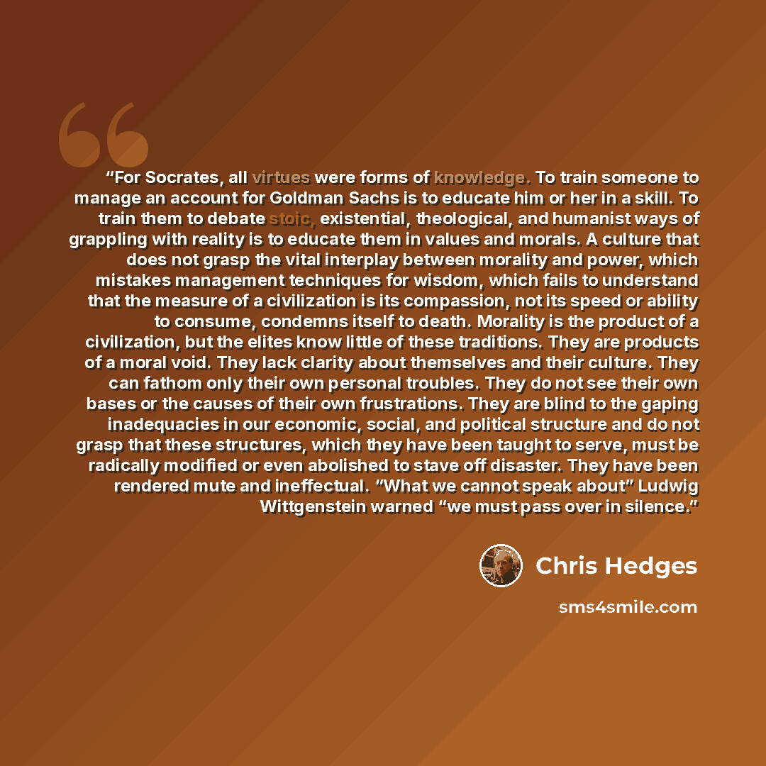 “For Socrates, all virtues were forms of knowledge. To train someone to manage an account for Goldman Sachs is to educate him or her in a skill. To train them to debate stoic, existential, theological, and humanist ways of grappling with reality is to educate them in values and morals. A culture…” quote by Chris Hedges