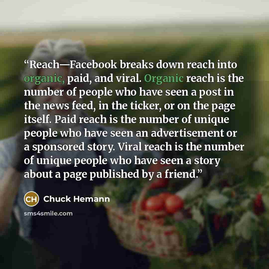 “Reach—Facebook breaks down reach into organic, paid, and viral. Organic reach is the number of people who have seen a post in the news feed, in the ticker, or on the page itself. Paid reach is the number of unique people who have seen an advertisement or a sponsored story. Viral reach is the…” quote by Chuck Hemann