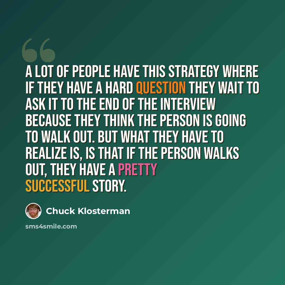 “A lot of people have this strategy where if they have a hard question they wait to ask it to the end of the interview because they think the person is going to walk out. But what they have to realize is, is that if the person walks out, they have a pretty successful story.” quote by Chuck Klosterman