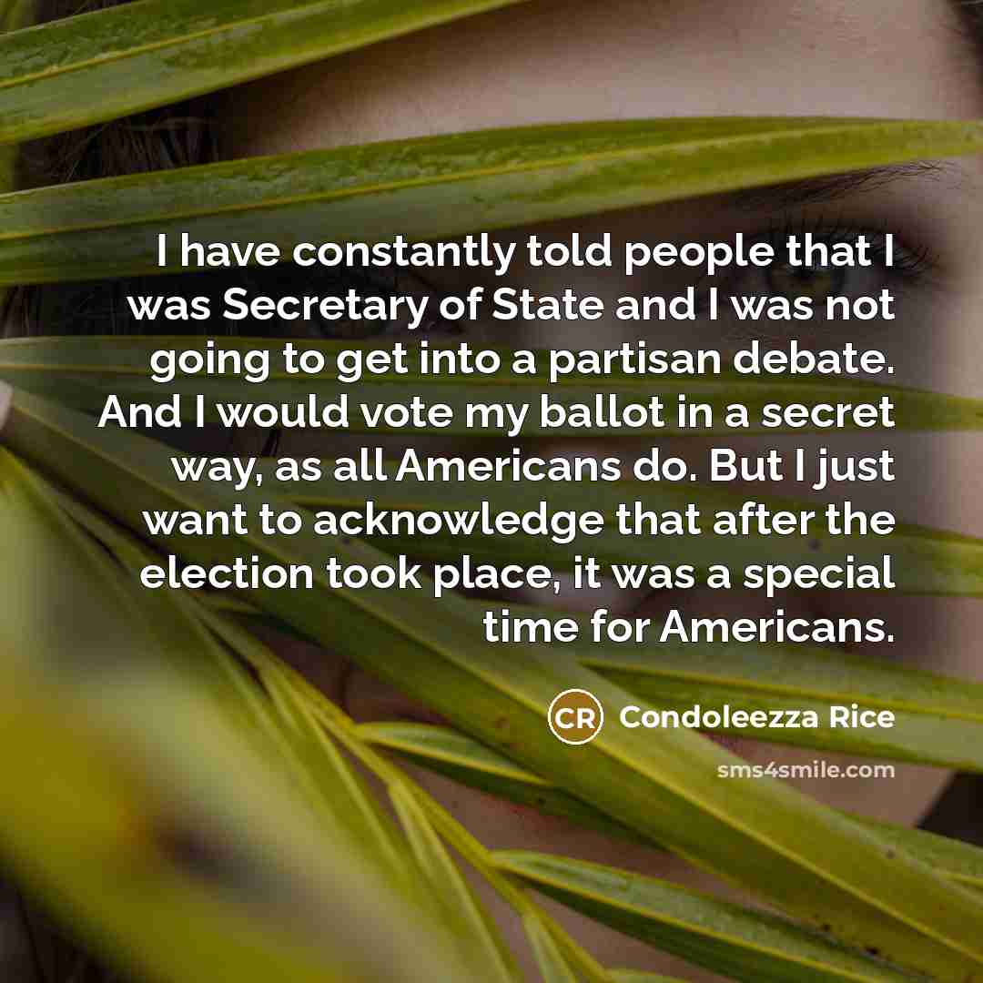 “I have constantly told people that I was Secretary of State and I was not going to get into a partisan debate. And I would vote my ballot in a secret way, as all Americans do. But I just want to acknowledge that after the election took place, it was a special time for Americans.” quote by Condoleezza Rice