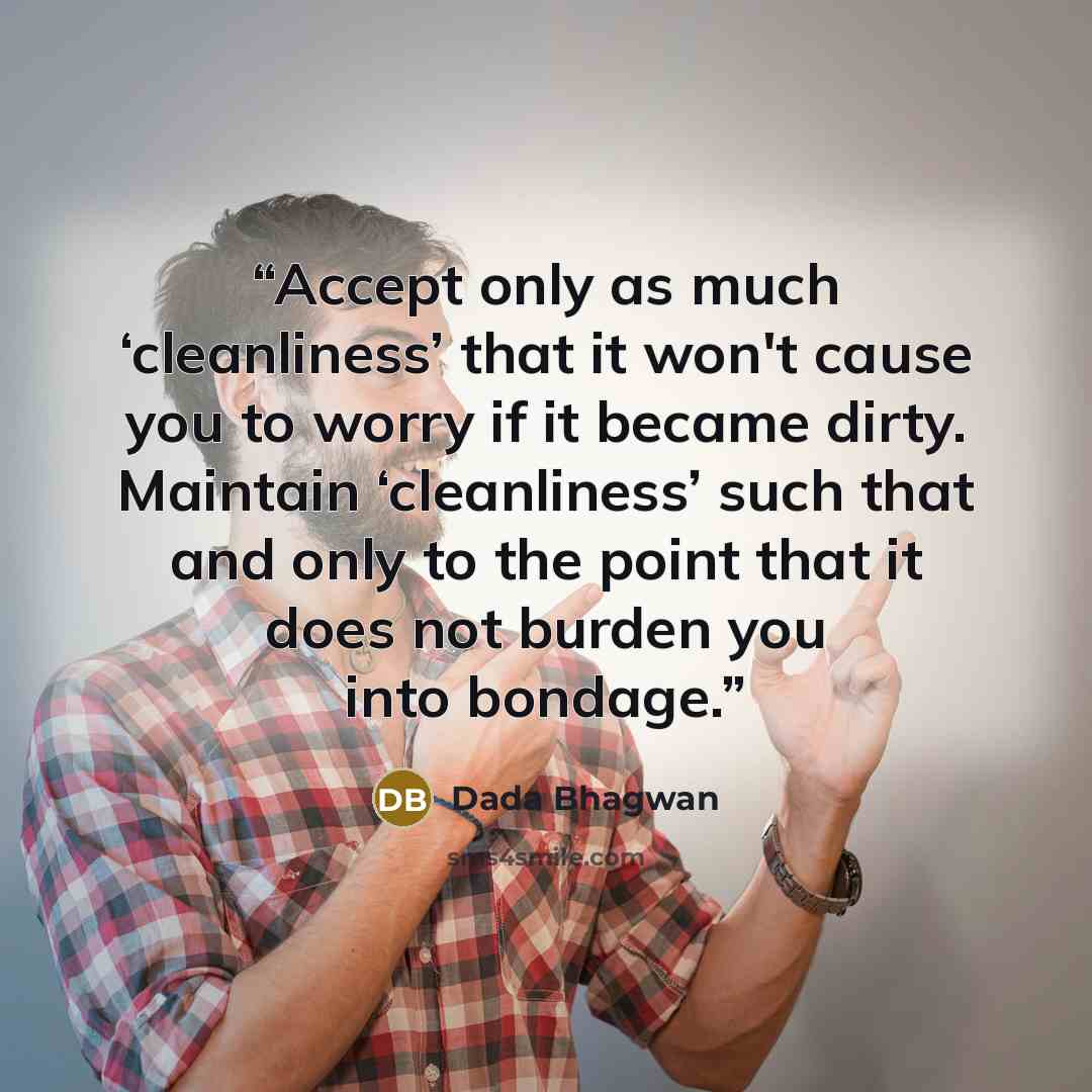 “Accept only as much ‘cleanliness’ that it won't cause you to worry if it became dirty. Maintain ‘cleanliness’ such that and only to the point that it does not burden you into bondage.” quote by Dada Bhagwan