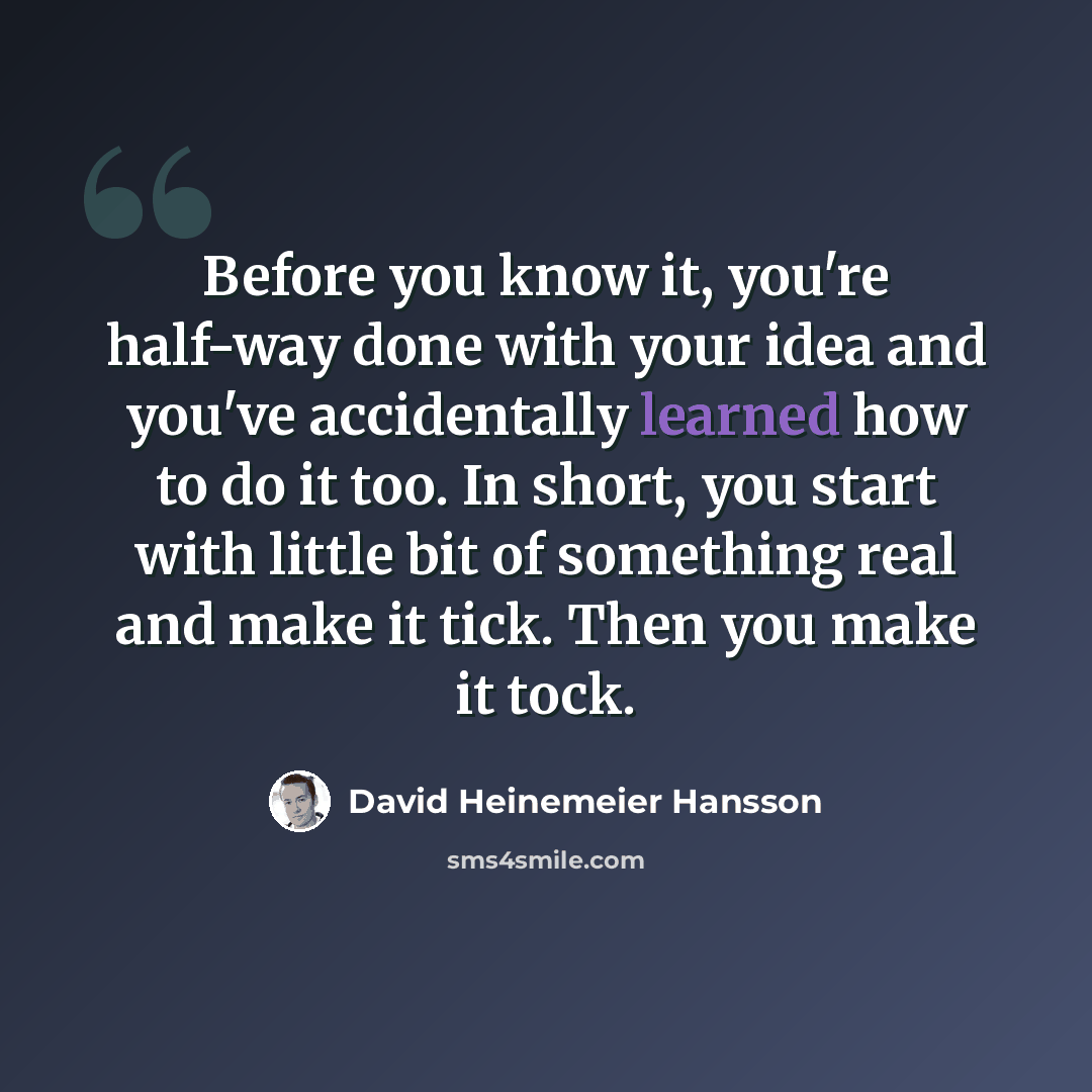 “Before you know it, you're half-way done with your idea and you've accidentally learned how to do it too. In short, you start with little bit of something real and make it tick. Then you make it tock.” quote by David Heinemeier Hansson
