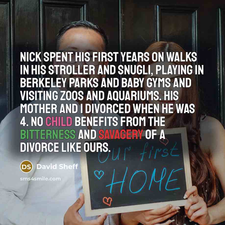 “Nick spent his first years on walks in his stroller and Snugli, playing in Berkeley parks and baby gyms and visiting zoos and aquariums. His mother and I divorced when he was 4. No child benefits from the bitterness and savagery of a divorce like ours.” quote by David Sheff