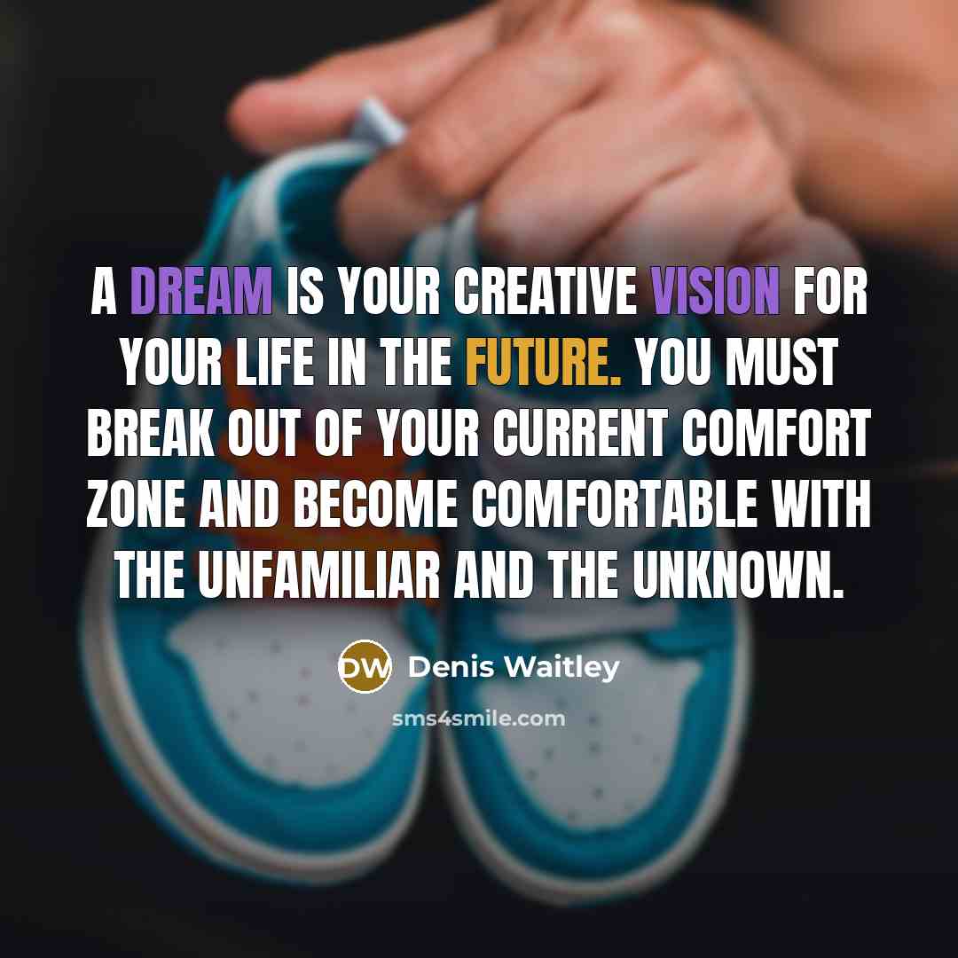 “A dream is your creative vision for your life in the future. You must break out of your current comfort zone and become comfortable with the unfamiliar and the unknown.” quote by Denis Waitley
