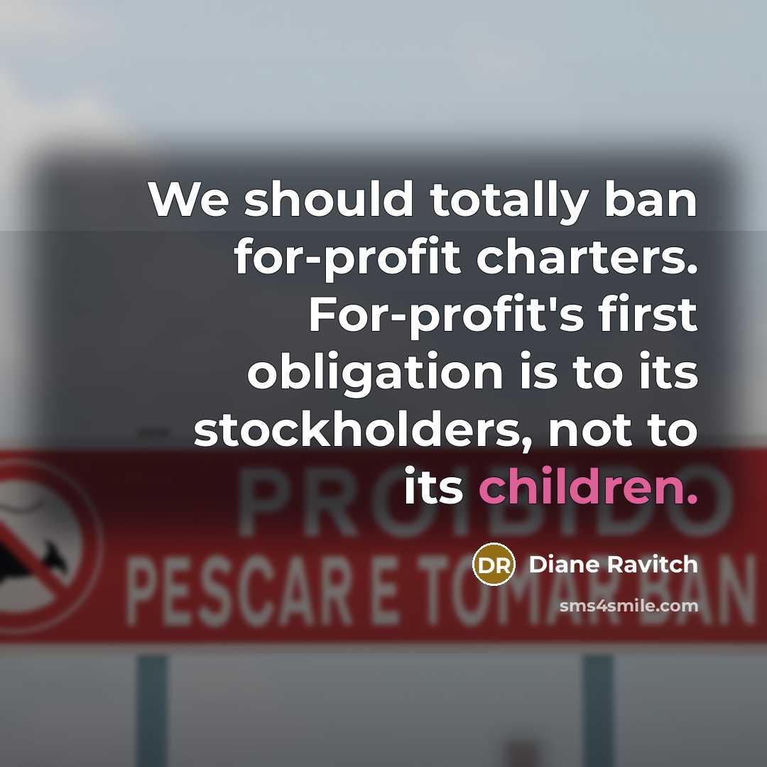 “We should totally ban for-profit charters. For-profit's first obligation is to its stockholders, not to its children.” quote by Diane Ravitch