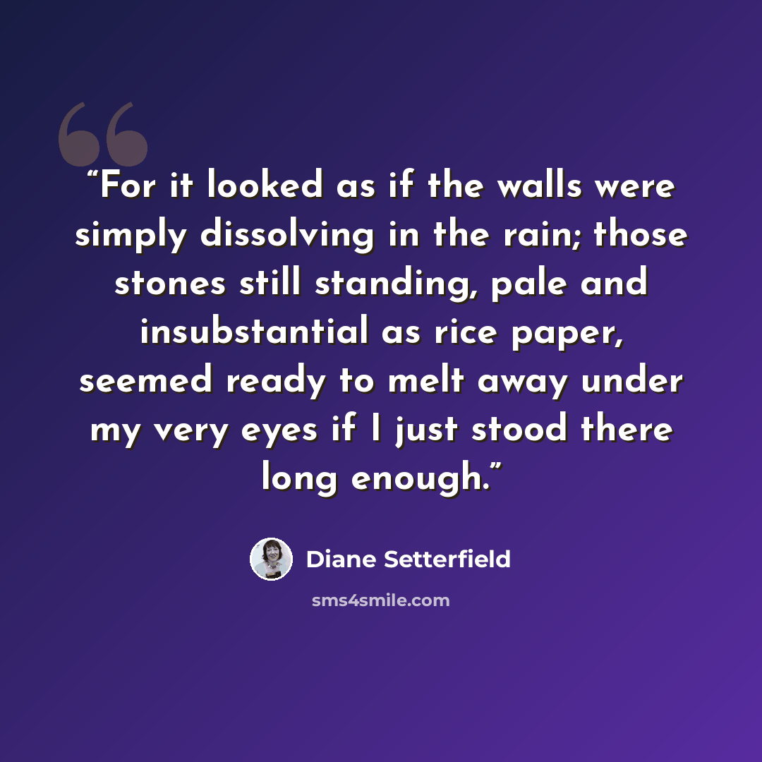 “For it looked as if the walls were simply dissolving in the rain; those stones still standing, pale and insubstantial as rice paper, seemed ready to melt away under my very eyes if I just stood there long enough.” quote by Diane Setterfield