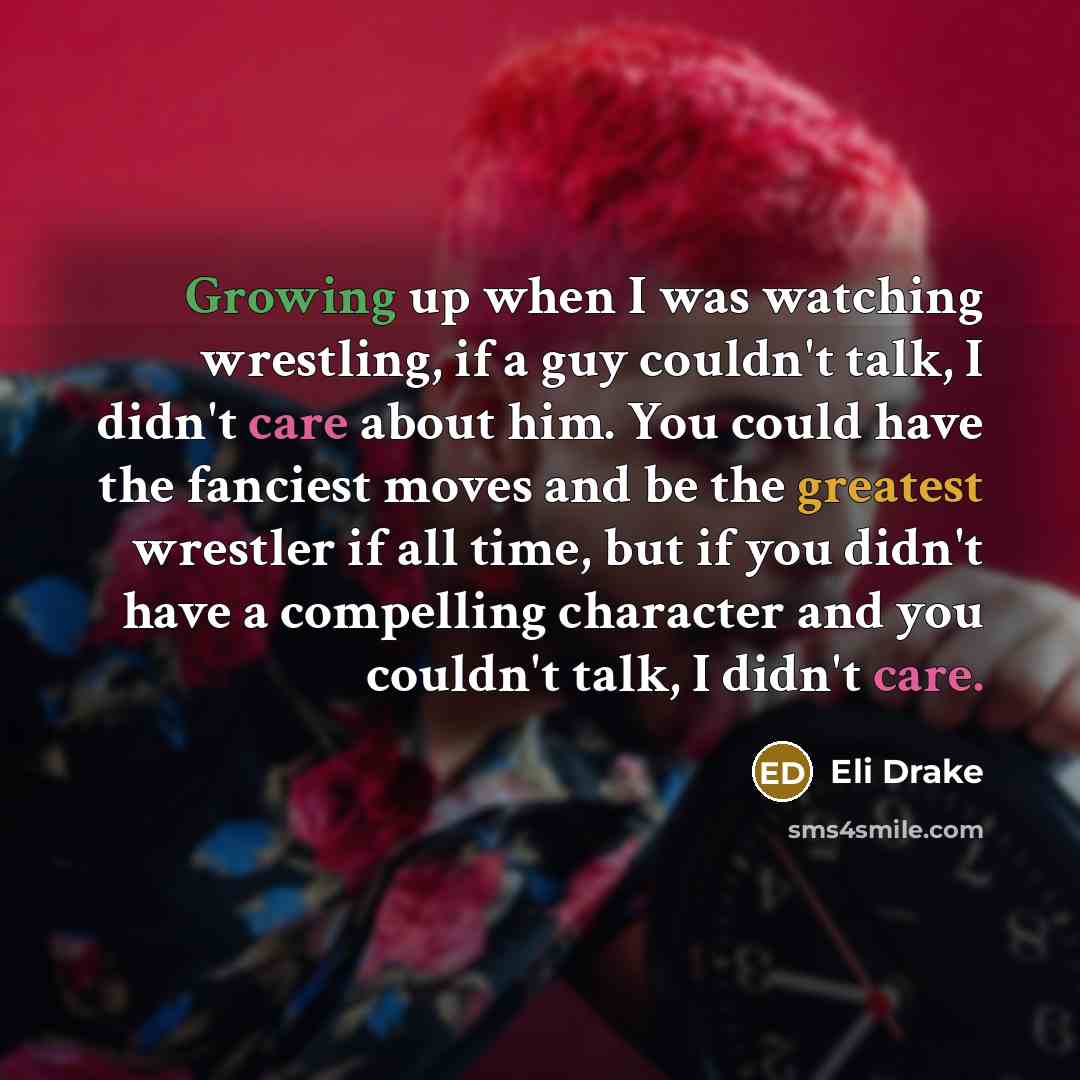 “Growing up when I was watching wrestling, if a guy couldn't talk, I didn't care about him. You could have the fanciest moves and be the greatest wrestler if all time, but if you didn't have a compelling character and you couldn't talk, I didn't care.” quote by Eli Drake