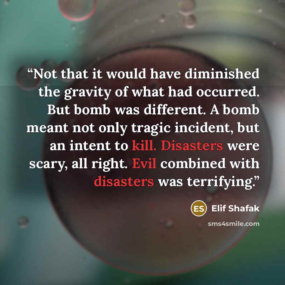 “Not that it would have diminished the gravity of what had occurred. But bomb was different. A bomb meant not only tragic incident, but an intent to kill. Disasters were scary, all right. Evil combined with disasters was terrifying.” quote by Elif Shafak