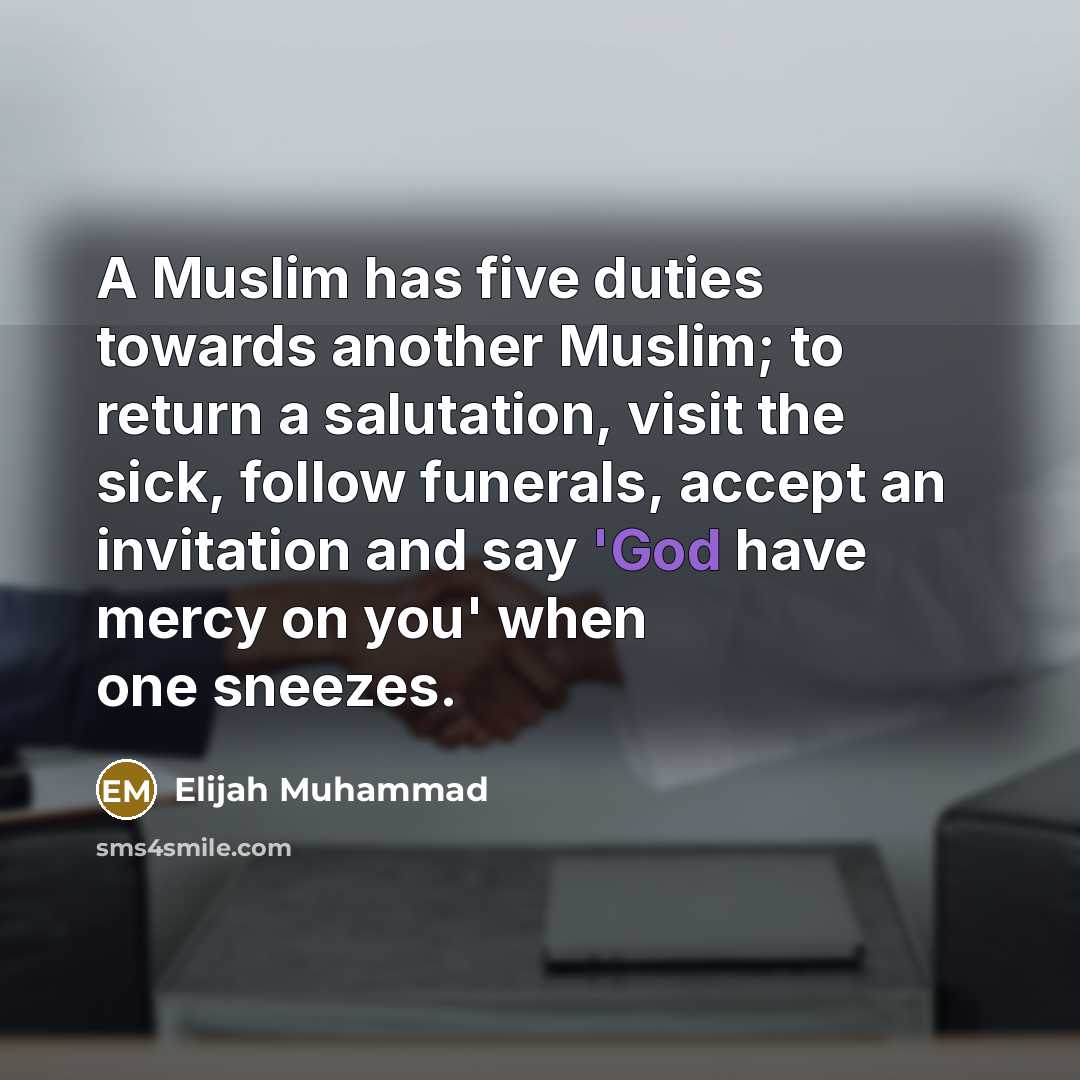 “A Muslim has five duties towards another Muslim; to return a salutation, visit the sick, follow funerals, accept an invitation and say 'God have mercy on you' when one sneezes.” quote by Elijah Muhammad