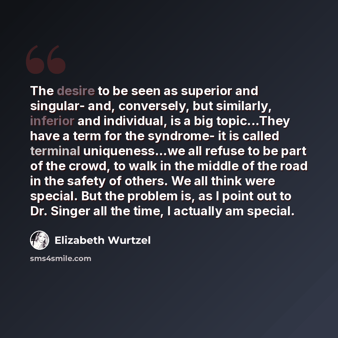 “The desire to be seen as superior and singular- and, conversely, but similarly, inferior and individual, is a big topic...They have a term for the syndrome- it is called terminal uniqueness...we all refuse to be part of the crowd, to walk in the middle of the road in the safety of others. We all…” quote by Elizabeth Wurtzel