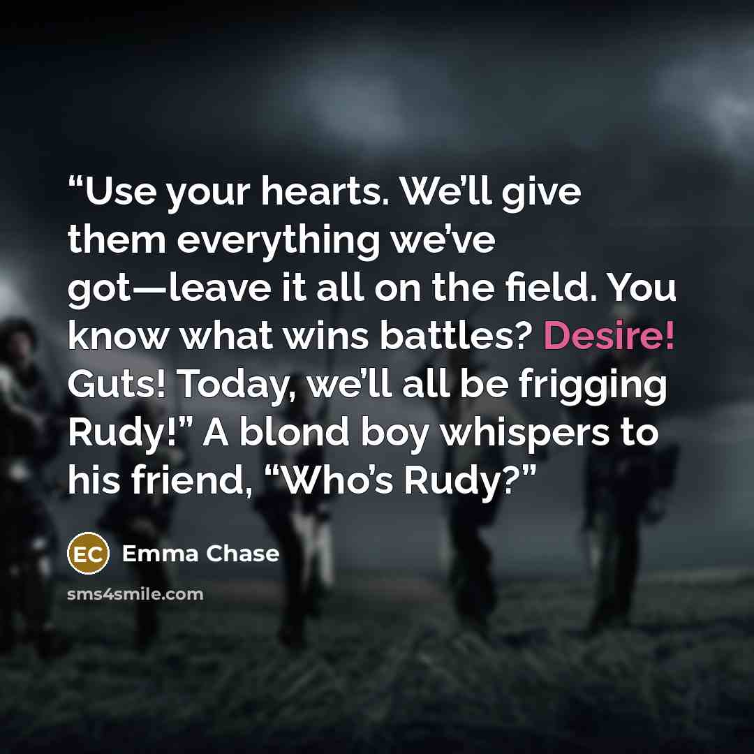 “Use your hearts. We’ll give them everything we’ve got—leave it all on the field. You know what wins battles? Desire! Guts! Today, we’ll all be frigging Rudy!” A blond boy whispers to his friend, “Who’s Rudy?” quote by Emma Chase