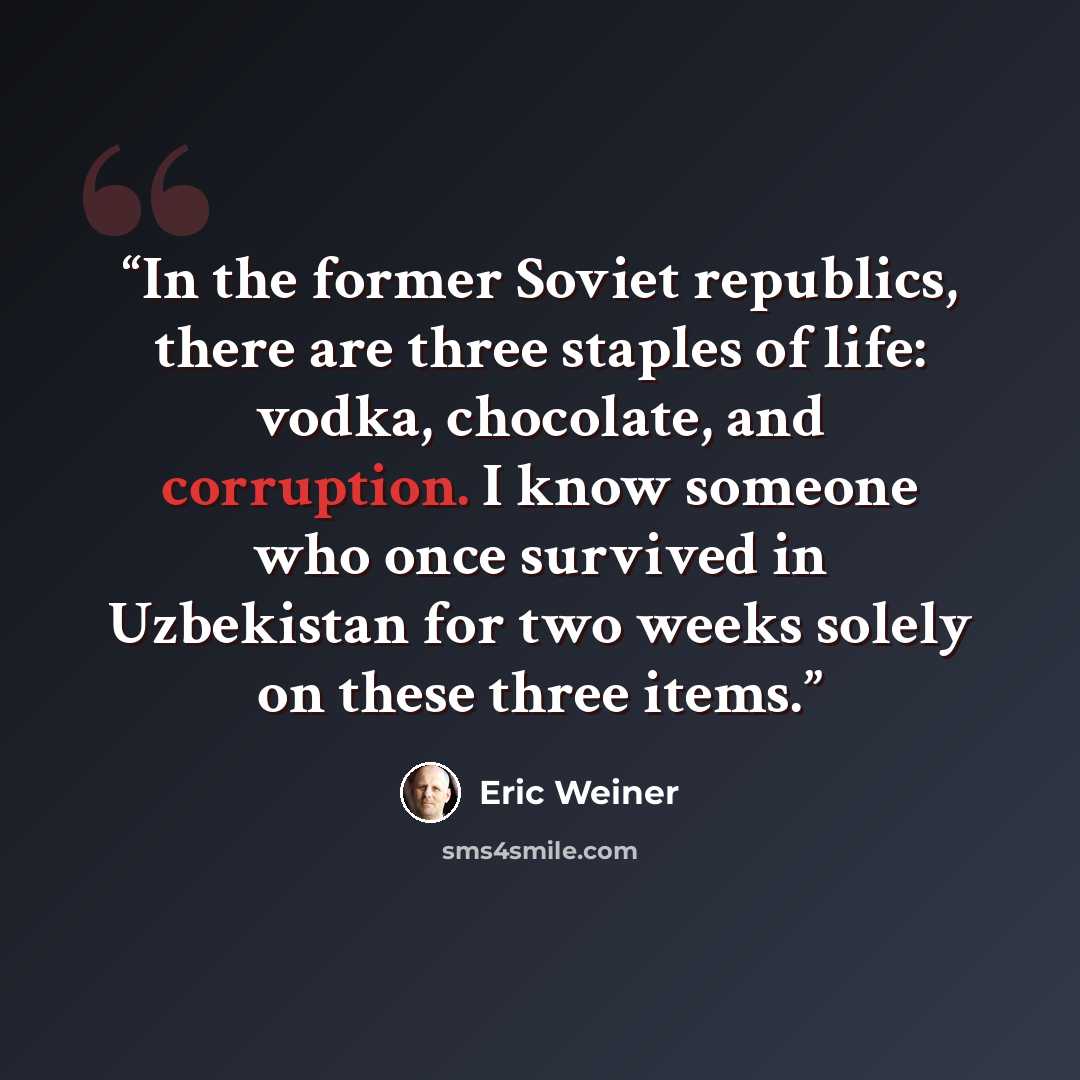 “In the former Soviet republics, there are three staples of life: vodka, chocolate, and corruption. I know someone who once survived in Uzbekistan for two weeks solely on these three items.” quote by Eric Weiner