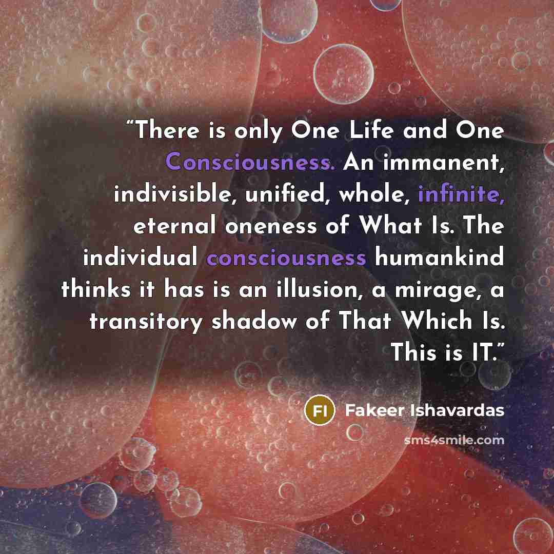 “There is only One Life and One Consciousness. An immanent, indivisible, unified, whole, infinite, eternal oneness of What Is. The individual consciousness humankind thinks it has is an illusion, a mirage, a transitory shadow of That Which Is. This is IT.” quote by Fakeer Ishavardas