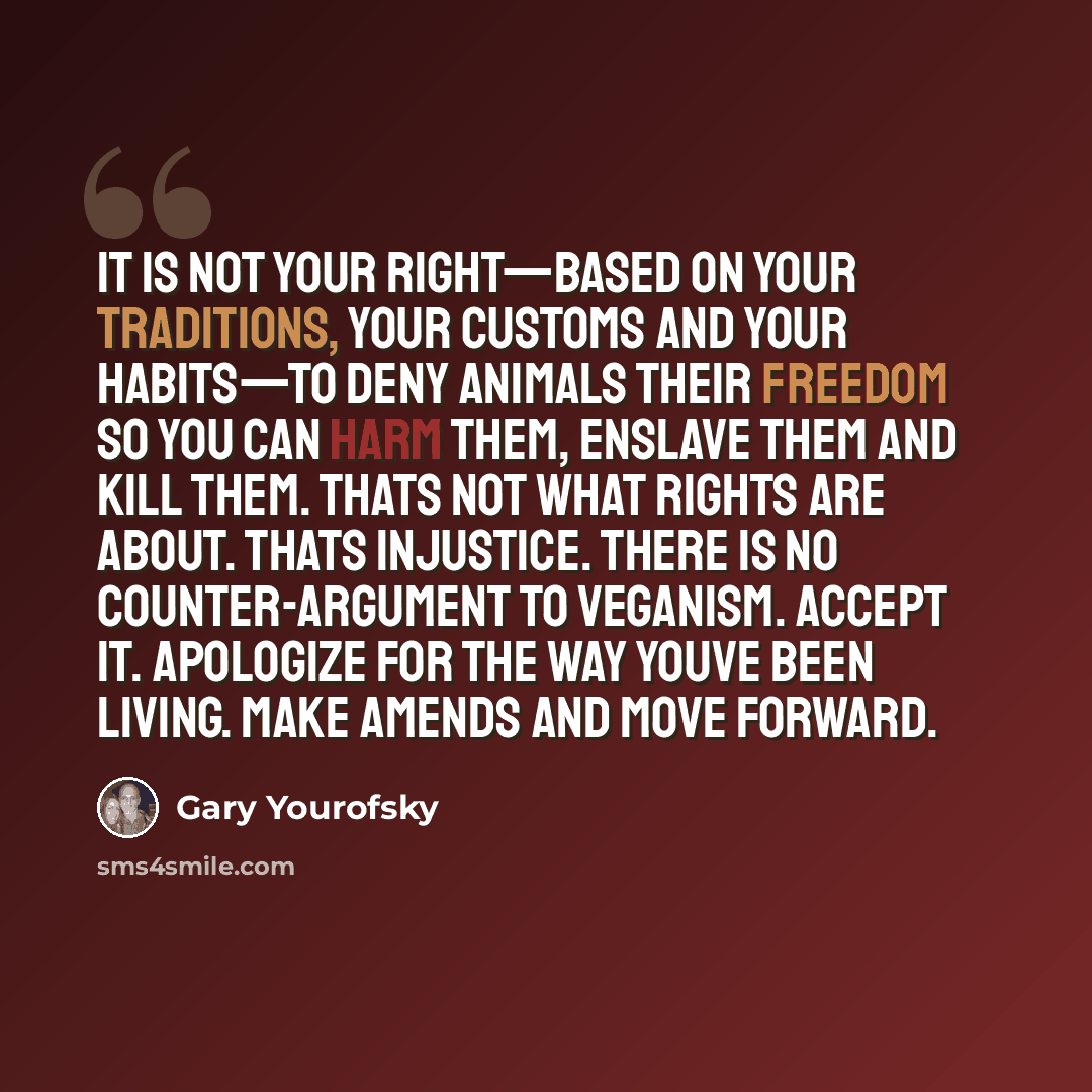 “It is not your right—based on YOUR traditions, YOUR customs and YOUR habits—to deny animals THEIR freedom so you can harm them, enslave them and kill them. Thats not what rights are about. Thats injustice. There is no counter-argument to veganism. Accept it. Apologize for the way youve been…” quote by Gary Yourofsky