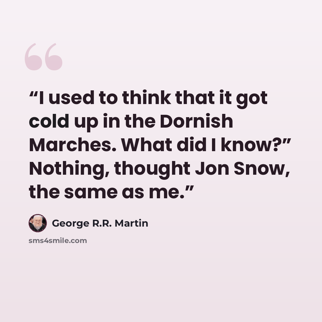 “I used to think that it got cold up in the Dornish Marches. What did I know?” Nothing, thought Jon Snow, the same as me.” quote by George R.R. Martin