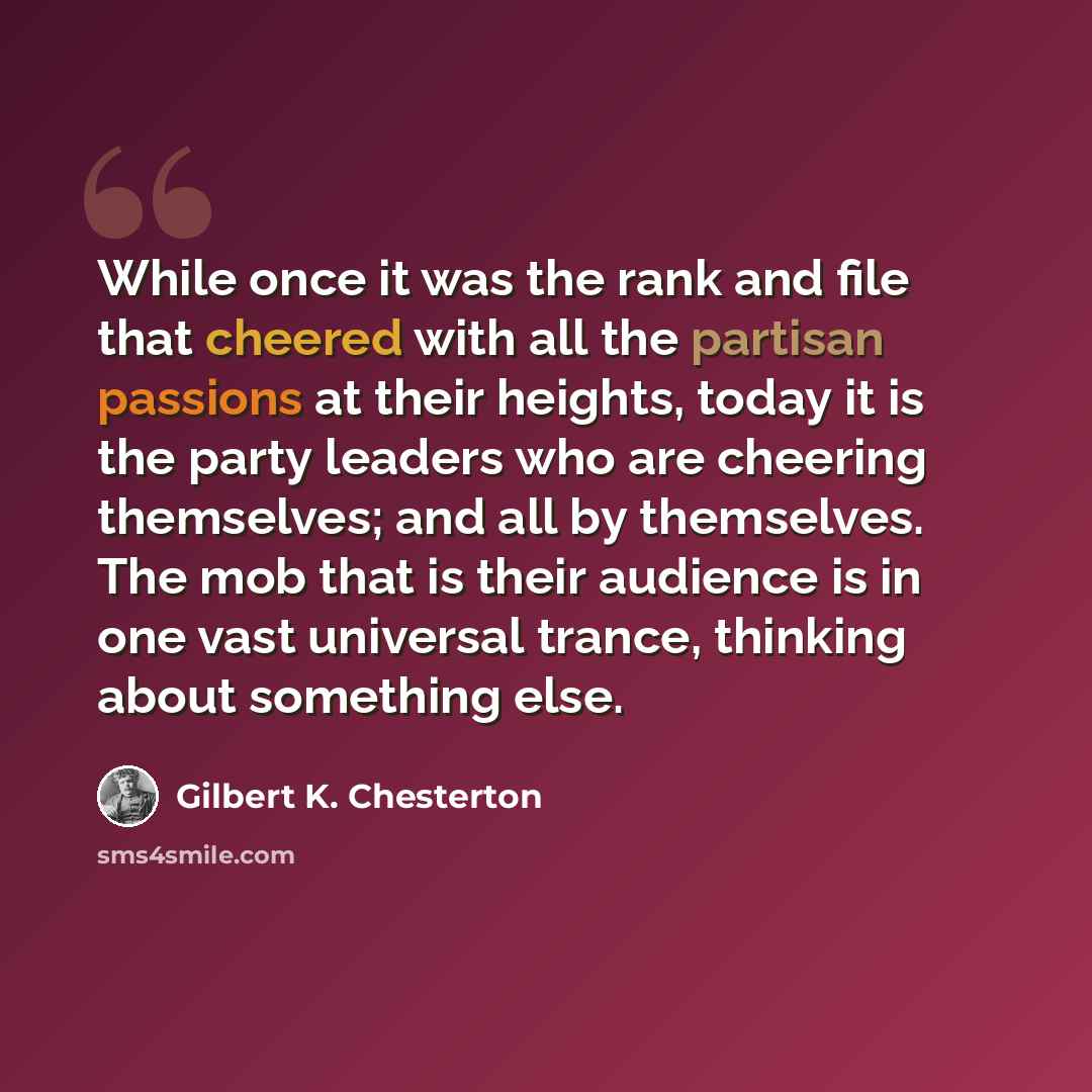 “While once it was the rank and file that cheered with all the partisan passions at their heights, today it is the party leaders who are cheering themselves; and all by themselves. The mob that is their audience is in one vast universal trance, thinking about something else.” quote by Gilbert K. Chesterton