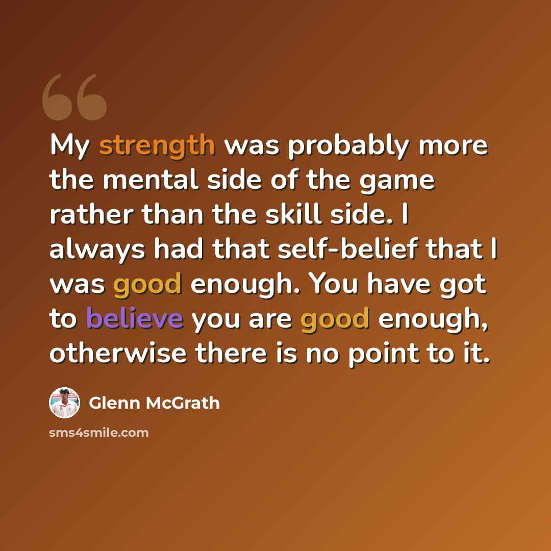 “My strength was probably more the mental side of the game rather than the skill side. I always had that self-belief that I was good enough. You have got to believe you are good enough, otherwise there is no point to it.” quote by Glenn McGrath