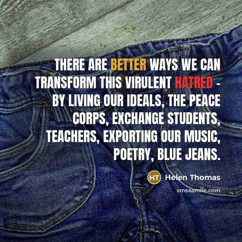 “There are better ways we can transform this virulent hatred - by living our ideals, the Peace Corps, exchange students, teachers, exporting our music, poetry, blue jeans.” quote by Helen Thomas