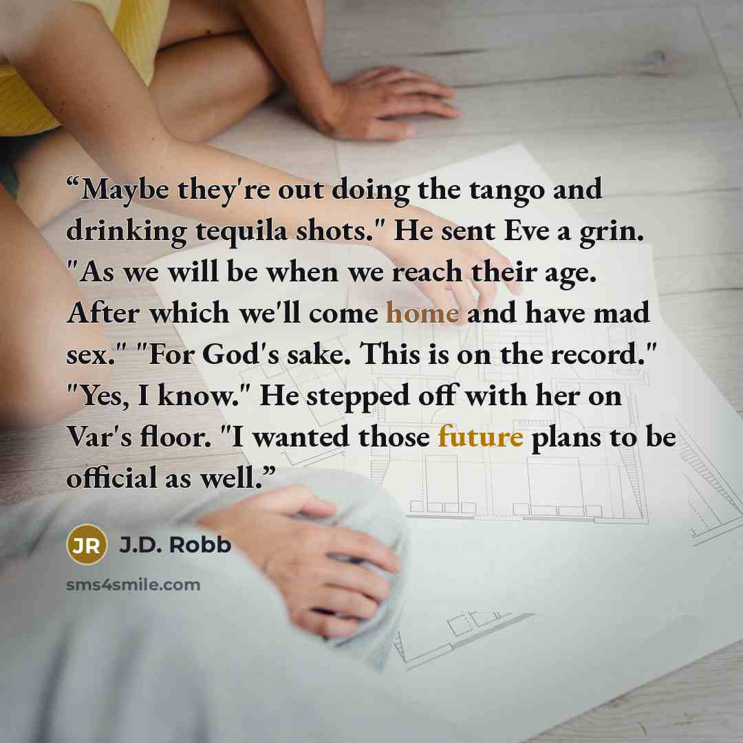 “Maybe they're out doing the tango and drinking tequila shots." He sent Eve a grin. "As we will be when we reach their age. After which we'll come home and have mad sex." "For God's sake. This is on the record." "Yes, I know." He stepped off with her on Var's floor. "I wanted those future plans to…” quote by J.D. Robb