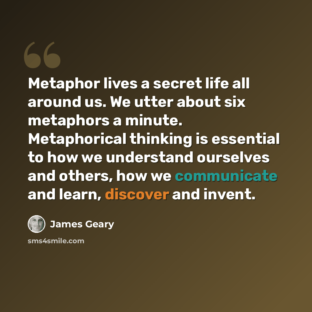 “Metaphor lives a secret life all around us. We utter about six metaphors a minute. Metaphorical thinking is essential to how we understand ourselves and others, how we communicate and learn, discover and invent.” quote by James Geary