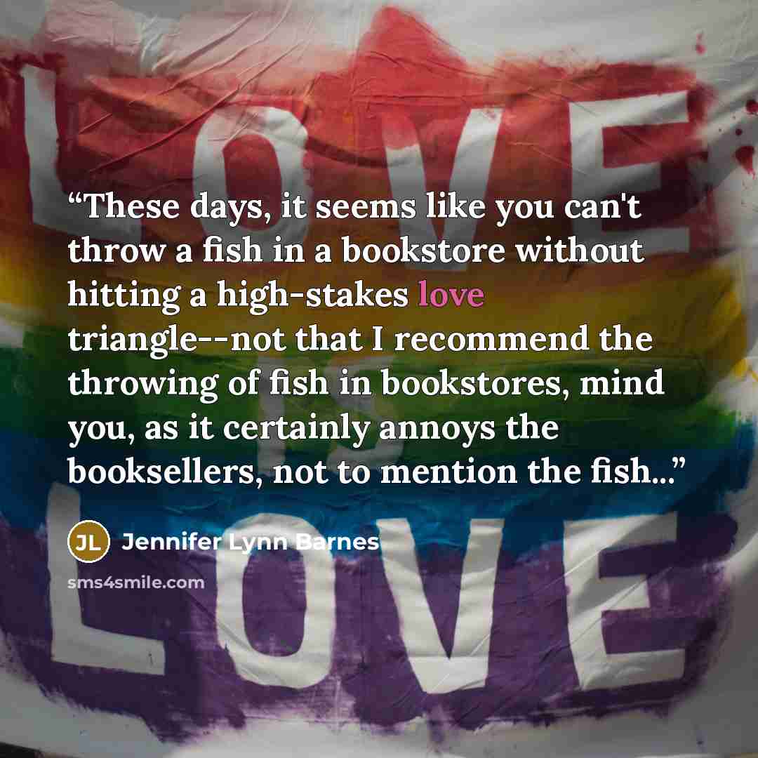 “These days, it seems like you can't throw a fish in a bookstore without hitting a high-stakes love triangle--not that I recommend the throwing of fish in bookstores, mind you, as it certainly annoys the booksellers, not to mention the fish...” quote by Jennifer Lynn Barnes
