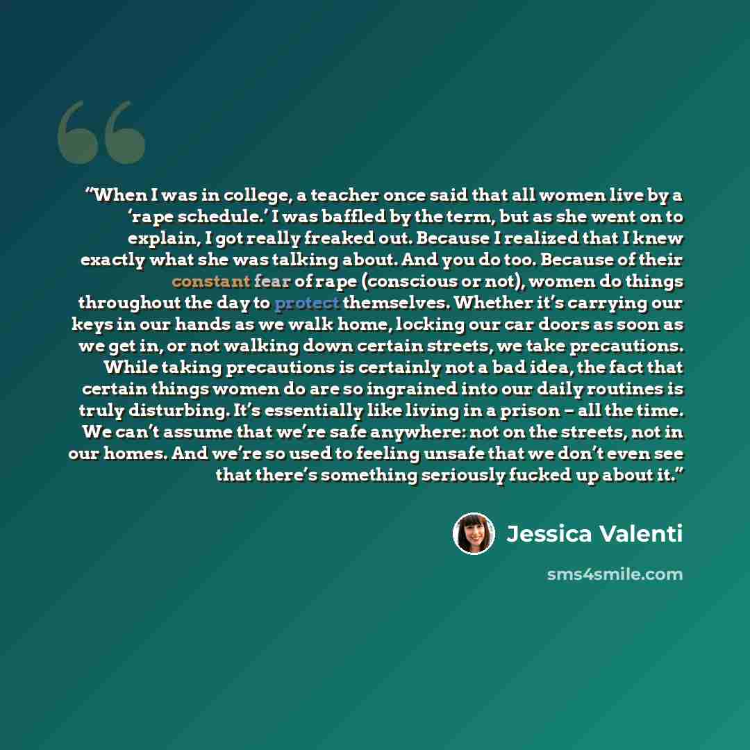 “When I was in college, a teacher once said that all women live by a ‘rape schedule.’ I was baffled by the term, but as she went on to explain, I got really freaked out. Because I realized that I knew exactly what she was talking about. And you do too. Because of their constant fear of rape…” quote by Jessica Valenti