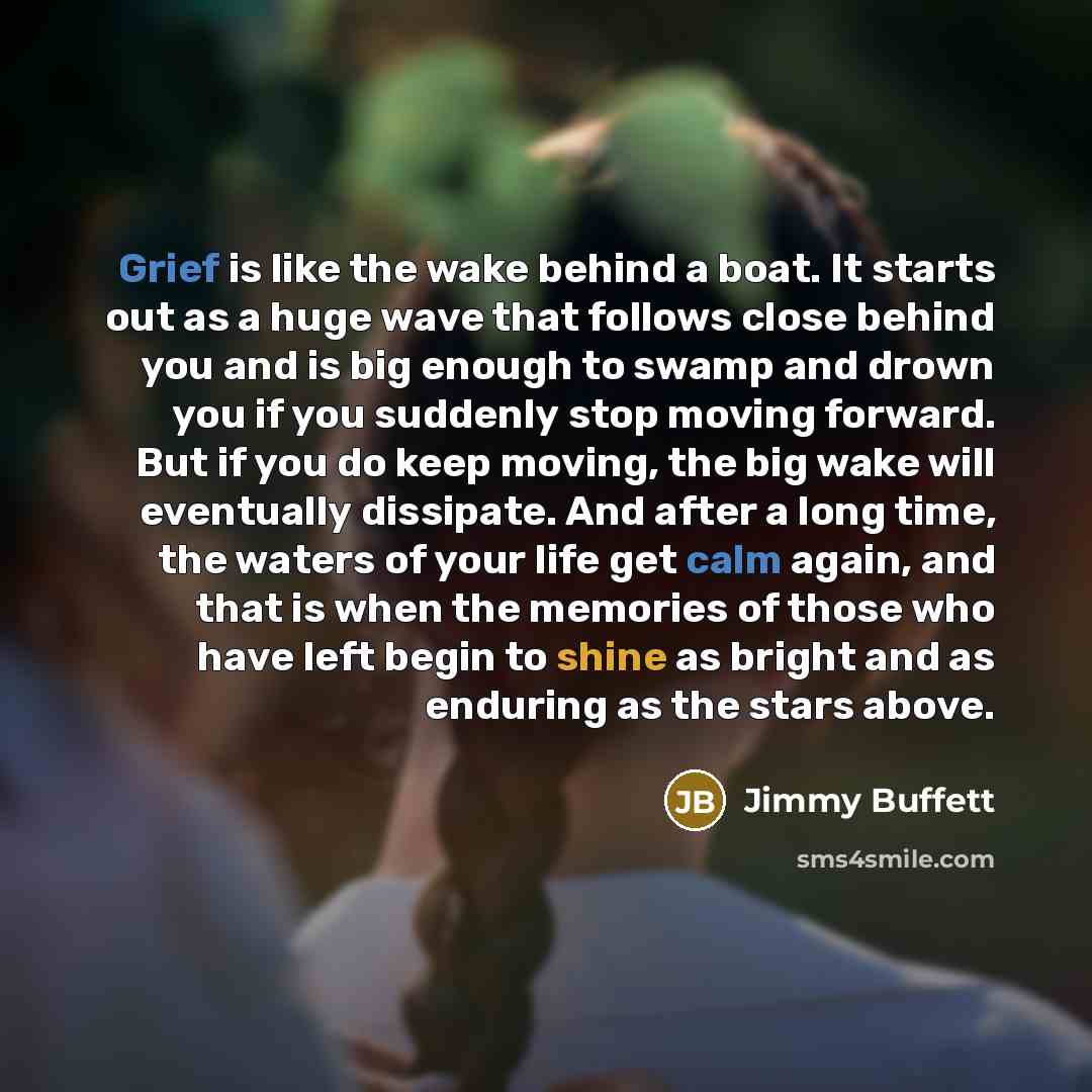“Grief is like the wake behind a boat. It starts out as a huge wave that follows close behind you and is big enough to swamp and drown you if you suddenly stop moving forward. But if you do keep moving, the big wake will eventually dissipate. And after a long time, the waters of your life get calm…” quote by Jimmy Buffett
