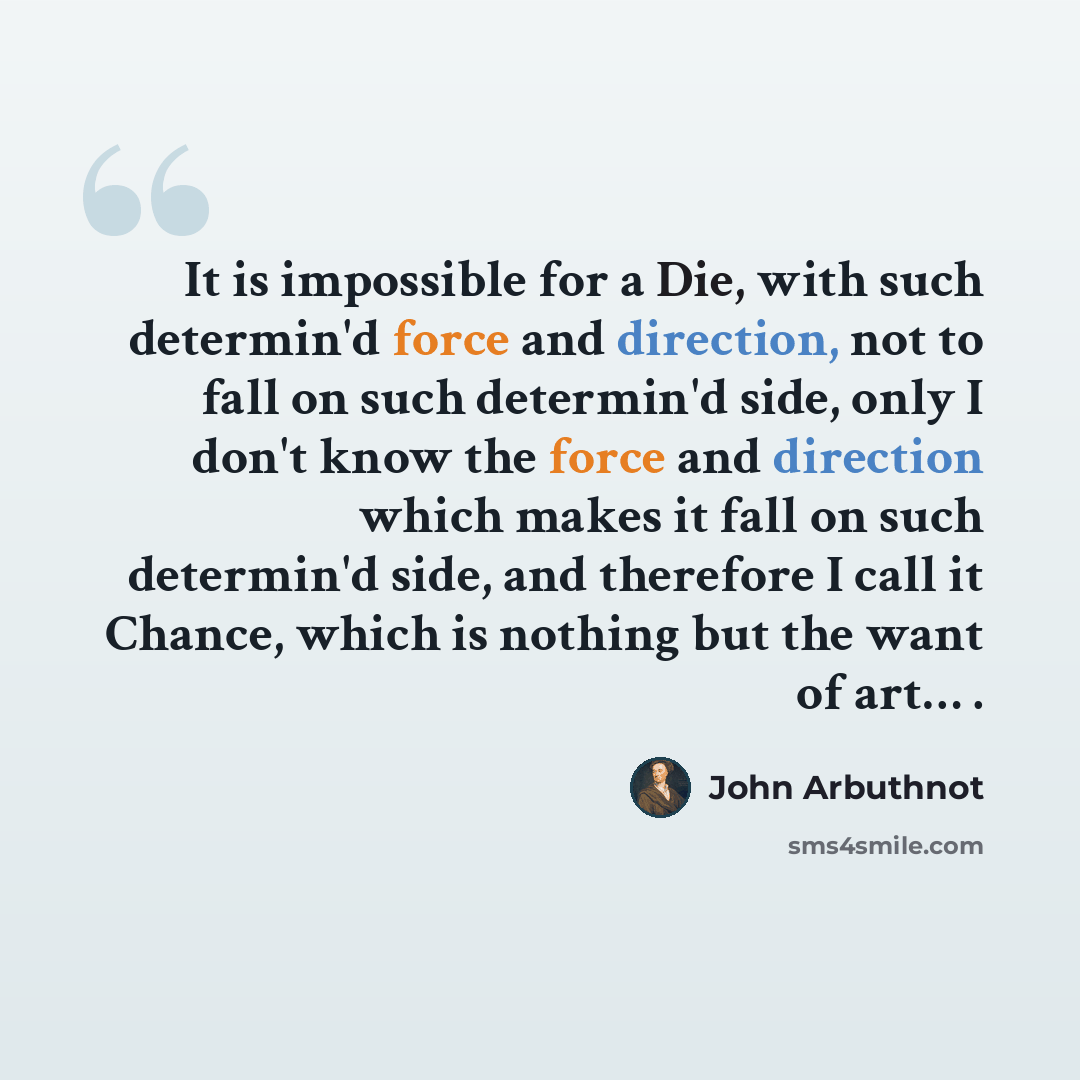 “It is impossible for a Die, with such determin'd force and direction, not to fall on such determin'd side, only I don't know the force and direction which makes it fall on such determin'd side, and therefore I call it Chance, which is nothing but the want of art… .” quote by John Arbuthnot