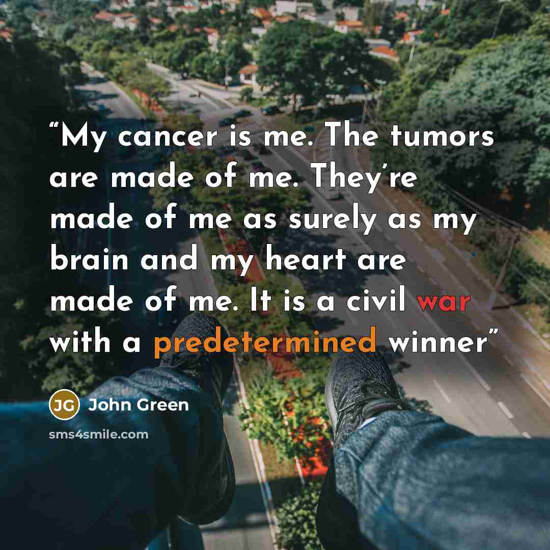 “My cancer is me. The tumors are made of me. They’re made of me as surely as my brain and my heart are made of me. It is a civil war with a predetermined winner” quote by John Green