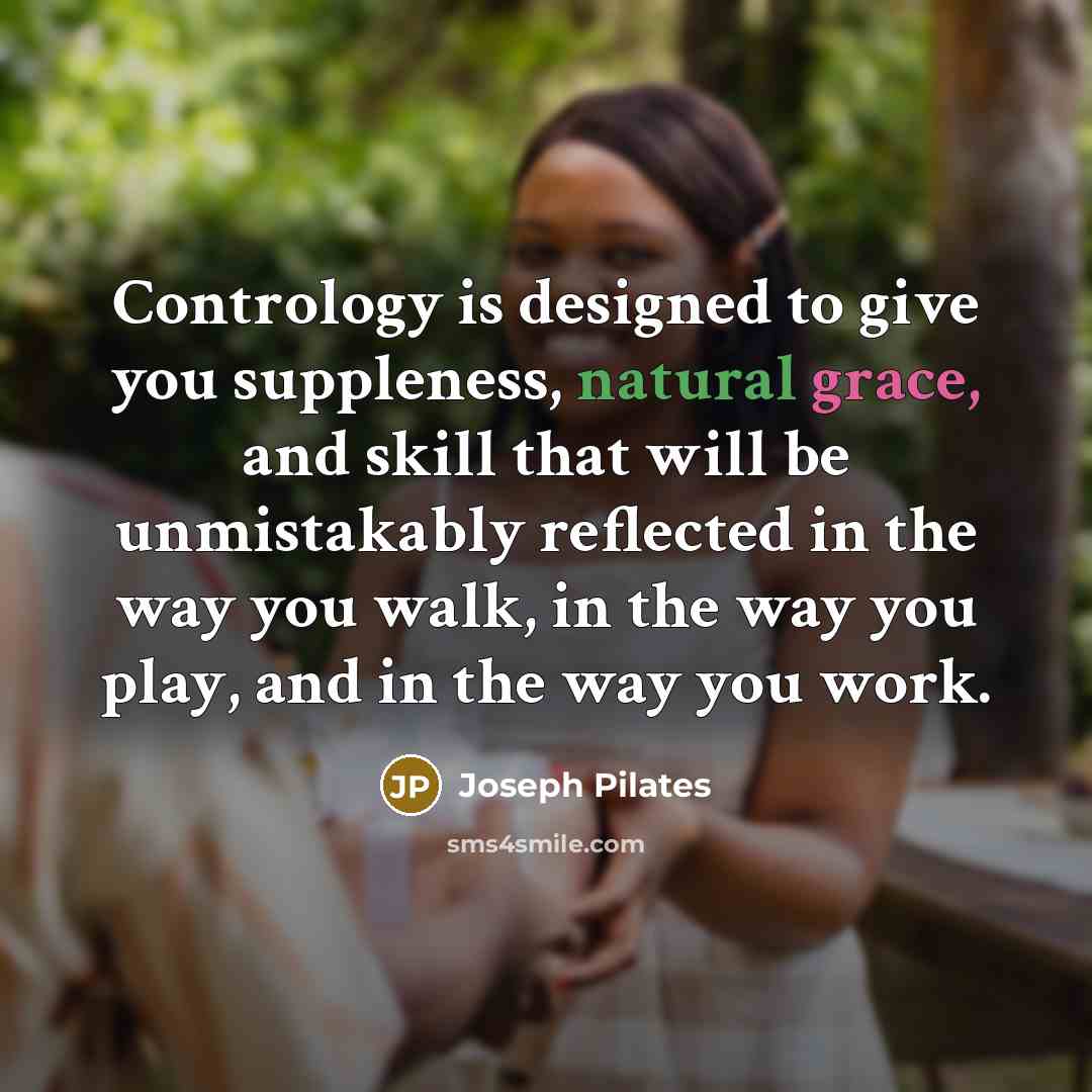 “Contrology is designed to give you suppleness, natural grace, and skill that will be unmistakably reflected in the way you walk, in the way you play, and in the way you work.” quote by Joseph Pilates